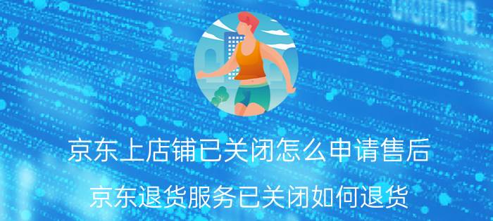 京东上店铺已关闭怎么申请售后 京东退货服务已关闭如何退货？